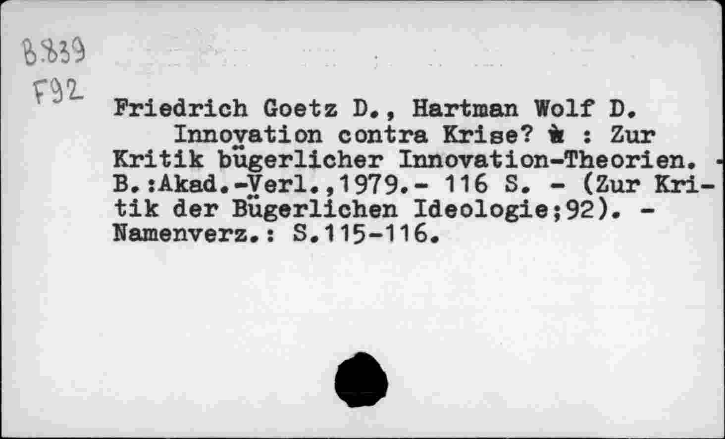 ﻿4W
m
Friedrich Goetz D., Hartman Wolf D, Innovation contra Krise? ii : Zur Kritik bugerlicher Innovation-Theorien. B. :Akad.-Verl., 1979.- 116 S. - (Zur Kri tik der Bugerlichen Ideologie;92). -Namenverz.: S.115-116.